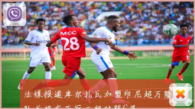 法媒报道库尔扎瓦加盟印尼超万隆队或将在亚冠二级对阵C罗
