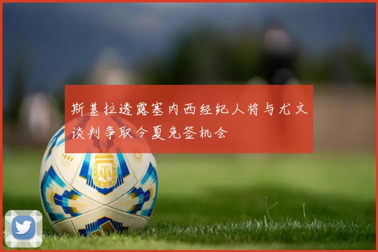 斯基拉透露塞内西经纪人将与尤文谈判争取今夏免签机会