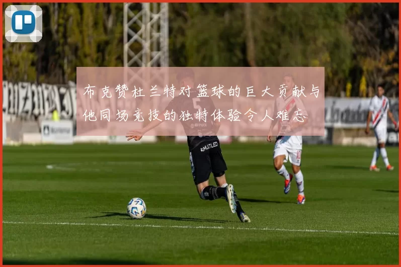 布克赞杜兰特对篮球的巨大贡献与他同场竞技的独特体验令人难忘