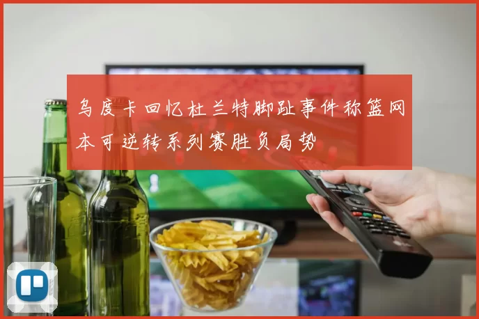 乌度卡回忆杜兰特脚趾事件称篮网本可逆转系列赛胜负局势