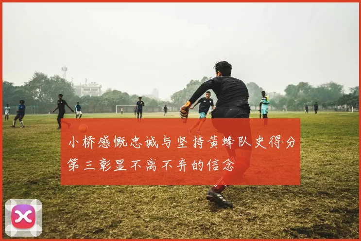 小桥感慨忠诚与坚持黄蜂队史得分第三彰显不离不弃的信念
