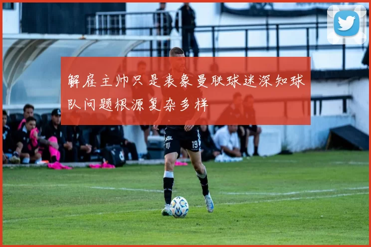 解雇主帅只是表象曼联球迷深知球队问题根源复杂多样