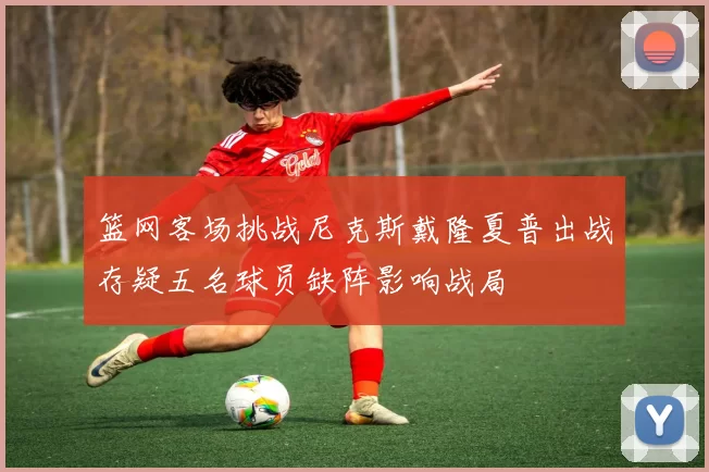 篮网客场挑战尼克斯戴隆夏普出战存疑五名球员缺阵影响战局