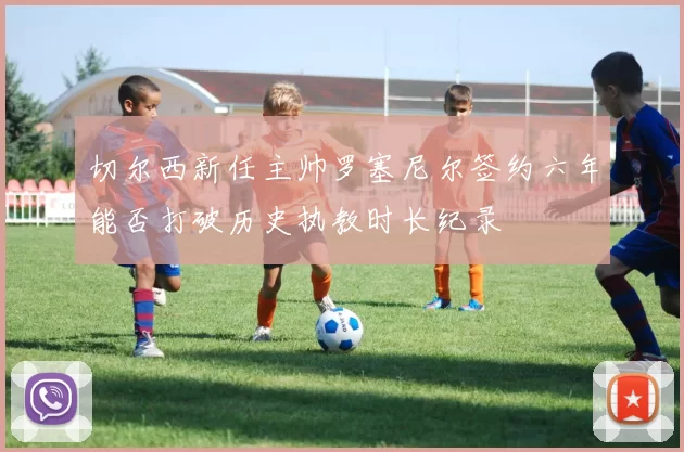 切尔西新任主帅罗塞尼尔签约六年能否打破历史执教时长纪录