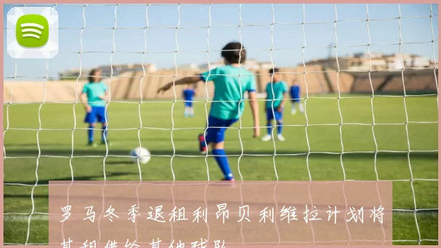 罗马冬季退租利昂贝利维拉计划将其租借给其他球队